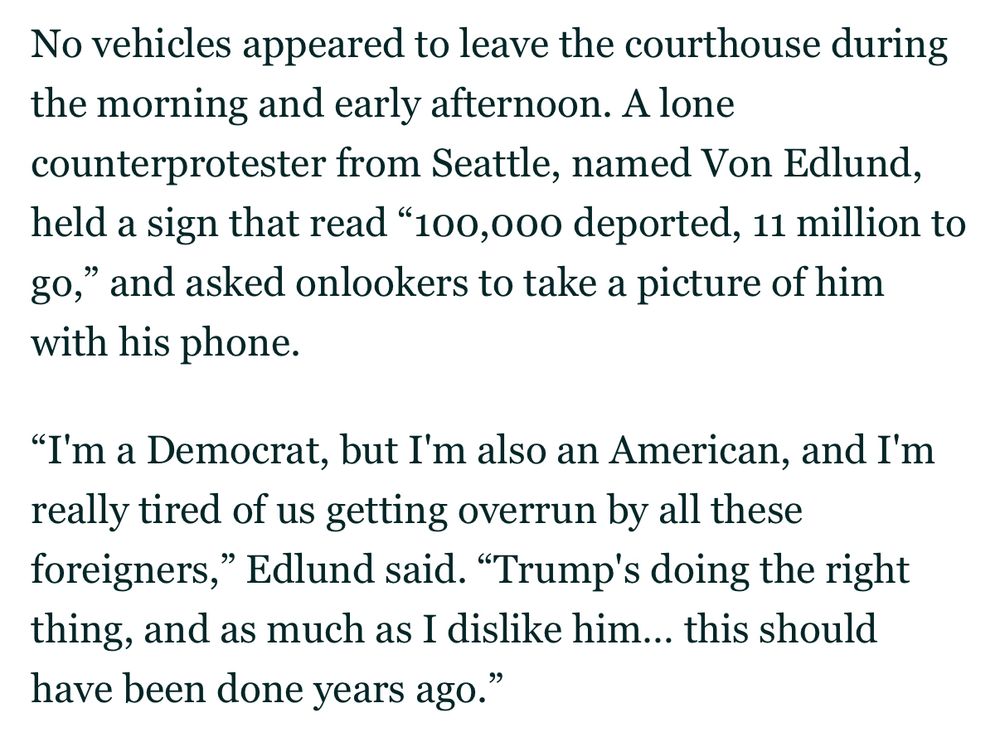 No vehicles appeared to leave the courthouse during the morning and early afternoon. A lone counterprotester from Seattle, named Von Edlund, held a sign that read "100,000 deported, 11 million to go," and asked onlookers to take a picture of him with his phone.

"I'm a Democrat, but I'm also an American, and I'm really tired of us getting overrun by all these foreigners," Edlund said. "Trump's doing the right thing, and as much as I dislike him... this should have been done years ago."