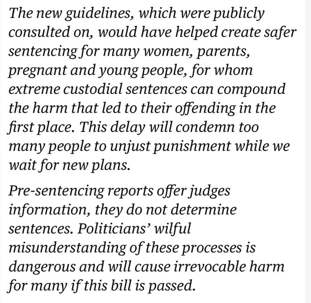 The new guidelines, which were publicly consulted on, would have helped create safer sentencing for many women, parents, pregnant and young people, for whom extreme custodial sentences can compound the harm that led to their offending in the first place. This delay will condemn too many people to unjust punishment while we wait for new plans.

Pre-sentencing reports offer judges information, they do not determine sentences. Politicians’ wilful misunderstanding of these processes is dangerous and will cause irrevocable harm for many if this bill is passed.