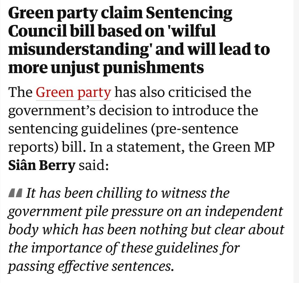 Text reads: Green party claim Sentencing Council bill based on 'wilful misunderstanding' and will lead to more unjust punishments

The Green party has also criticised the government’s decision to introduce the sentencing guidelines (pre-sentence reports) bill. In a statement, the Green MP Siân Berry said:

It has been chilling to witness the government pile pressure on an independent body which has been nothing but clear about the importance of these guidelines for passing effective sentences.