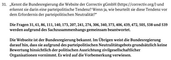 Frage: „Kennt die Bundesregierung die Website der Correctiv gGmbH (https://correctiv.org/) und erkennt sie darin eine parteipolitische Tendenz? Wenn ja, wie beurteilt sie diese Tendenz vor
dem Erfordernis der parteipolitischen Neutralität?“
Antwort der Bundesregierung:
Die Fragen 31, 61, 86, 111, 140, 173, 207, 241, 274, 306, 340, 373, 406, 439, 472, 505, 538 und 539
werden aufgrund des Sachzusammenhangs gemeinsam beantwortet.
Die Webseite ist der Bundesregierung bekannt. Im Übrigen weist die Bundesregierung
darauf hin, dass sie aufgrund des parteipolitischen Neutralitätsgebots grundsätzlich keine
Bewertung hinsichtlich der politischen Ausrichtung zivilgesellschaftlicher
Organisationen vornimmt. Es wird auf die Vorbemerkung verwiesen.