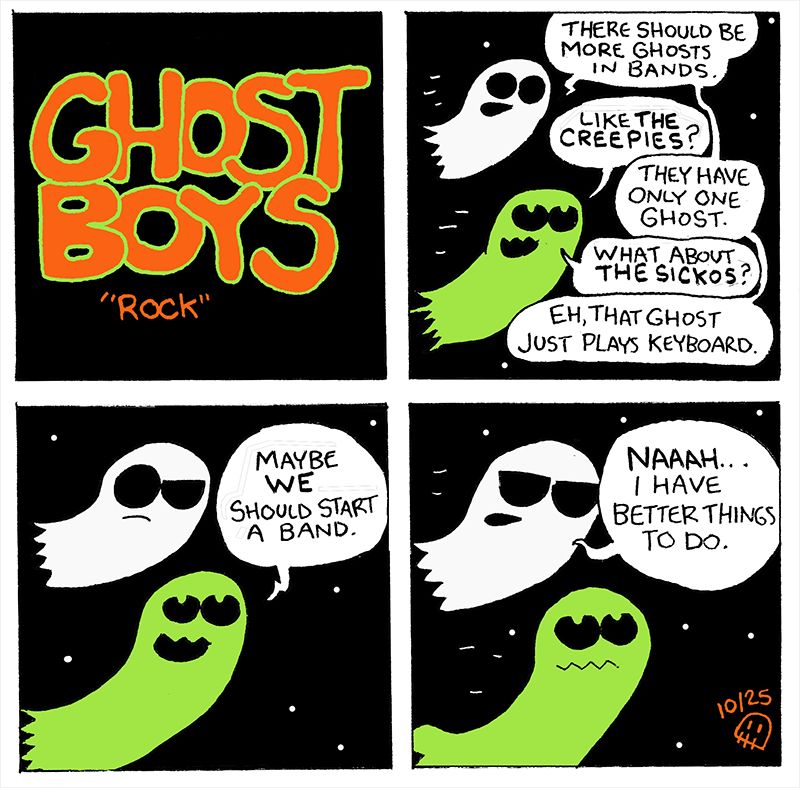 1. Ghost Boys "Rock"
2. "There should be more Ghosts in bands." "Like the Creepies?" "They have only one ghost." "What about The Sickos?" "Eh, that ghost just plays keyboard".
3. "Maybe We Should start a band."
4. "Naaah...I have better things to do."