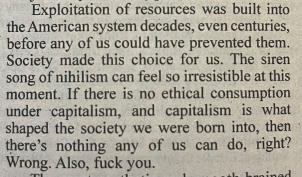 Exploitation of resources was built into the American system decades, even centuries, before any of us could have prevented them. society made this choice for us. The siren song of nihilism can feel so irresistible at this moment.  If there is no ethical consumption under capitalism, and capitalism is what shaped the society we were born into, then there’s nothing any of us can do, right? Wrong. Also, fuck you.