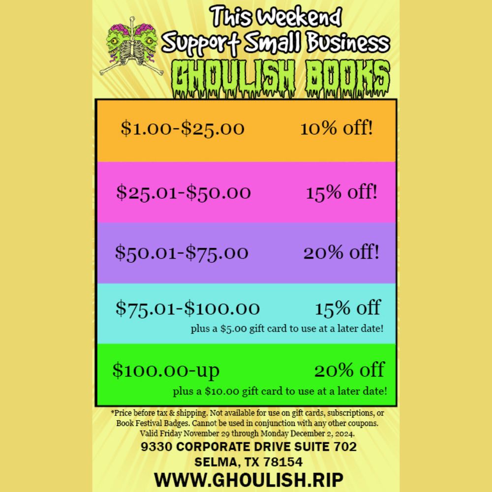 This Weekend Support Small Business - GHOULISH BOOKS
$1.00-$25.00 = 10% off
$25.01-$50.00 = 15% off
$50.01-$75.00 = 20% off
$75.01-$100.00 = 15% off (plus $5.00 gift card)
$100.00+ = 20% off (plus $10.00 gift card)

Price before tax & shipping. Not available on gift cards, subscriptions, or Book Festival Badges. Cannot be used in Conjunction with any other coupons. Valid Friday November 29 thru Monday December 2, 2024. Shop at our store at 9330 Corporate Drive, Suite 702, Selma, TX 78154 or shop online at www.Ghoulish.rip.