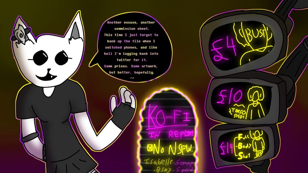 Another excuse, another commission sheet. This time I just forgot to back up the file when I switched phones, and like hell I'm logging back into twitter for it.
Same Prices, Same artwork, but better, hopefully.
^^

///

Bust £4
Torso Shot £10
Full Body Shot £14

///

Ko-Fi In Replies
•No NSFW.
isabellesoup.bsky.social