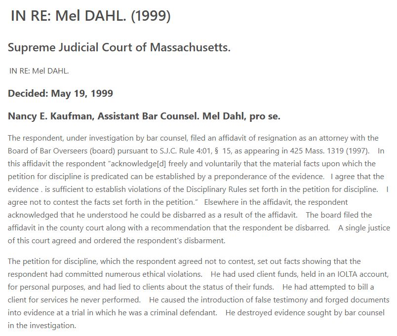 IN RE: Mel DAHL. (1999)
Supreme Judicial Court of Massachusetts.
 IN RE: Mel DAHL.

Decided: May 19, 1999
Nancy E. Kaufman, Assistant Bar Counsel. Mel Dahl, pro se.
The respondent, under investigation by bar counsel, filed an affidavit of resignation as an attorney with the Board of Bar Overseers (board) pursuant to S.J.C. Rule 4:01, § 15, as appearing in 425 Mass. 1319 (1997).   In this affidavit the respondent “acknowledge[d] freely and voluntarily that the material facts upon which the petition for discipline is predicated can be established by a preponderance of the evidence․  I agree that the evidence ․ is sufficient to establish violations of the Disciplinary Rules set forth in the petition for discipline.   I agree not to contest the facts set forth in the petition․”  Elsewhere in the affidavit, the respondent acknowledged that he understood he could be disbarred as a result of the affidavit.   The board filed the affidavit in the county court along with a recommendation that the respondent be disbarred.   A single justice of this court agreed and ordered the respondent's disbarment.

The petition for discipline, which the respondent agreed not to contest, set out facts showing that the respondent had committed numerous ethical violations.   He had used client funds, held in an IOLTA account, for personal purposes, and had lied to clients about the status of their funds.   He had attempted to bill a client for services he never performed.   He caused the introduction of false testimony and forged documents into evidence at a trial in which he was a criminal defendant.   He destroyed evidence sought by bar counsel in the investigation.