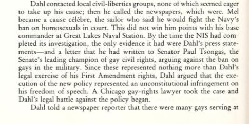Dahl contacted local civil-liberties groups, none of which seemed eager to take up his cause; then he called the newspapers, which were. Mel became a cause celèbre, the sailor who said he would fight the Navy's ban on homosexuals in court. This did not win him points with his base commander at Great Lakes Naval Station. By the time the NIS had completed its investigation, the only evidence it had were Dahl's press statements-and a letter that he had written to Senator Paul Tsongas, the Senate's leading champion of gay civil rights, arguing against the ban on gays in the military. Since these represented nothing more than Dahl's legal exercise of his First Amendment rights, Dahl argued that the execution of the new policy represented an unconstitutional infringement on his freedom of speech. A Chicago gay-rights lawyer took the case and Dahl's legal battle against the policy began.
Dahl told a newspaper reporter that there were many gays serving at