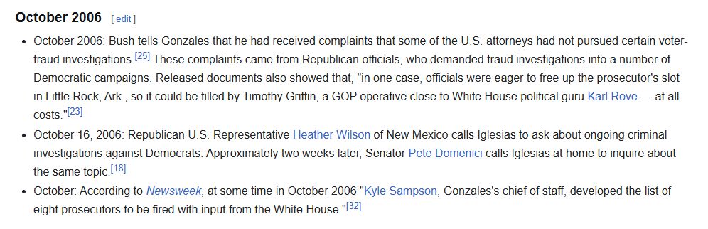 October 2006
October 2006: Bush tells Gonzales that he had received complaints that some of the U.S. attorneys had not pursued certain voter-fraud investigations.[25] These complaints came from Republican officials, who demanded fraud investigations into a number of Democratic campaigns. Released documents also showed that, "in one case, officials were eager to free up the prosecutor's slot in Little Rock, Ark., so it could be filled by Timothy Griffin, a GOP operative close to White House political guru Karl Rove — at all costs."[23]
October 16, 2006: Republican U.S. Representative Heather Wilson of New Mexico calls Iglesias to ask about ongoing criminal investigations against Democrats. Approximately two weeks later, Senator Pete Domenici calls Iglesias at home to inquire about the same topic.[18]
October: According to Newsweek, at some time in October 2006 "Kyle Sampson, Gonzales's chief of staff, developed the list of eight prosecutors to be fired with input from the White House."