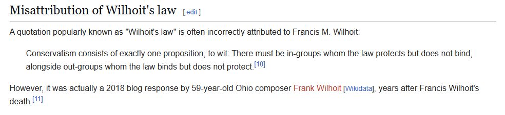 Misattribution of Wilhoit's law
A quotation popularly known as "Wilhoit's law" is often incorrectly attributed to Francis M. Wilhoit:

Conservatism consists of exactly one proposition, to wit: There must be in-groups whom the law protects but does not bind, alongside out-groups whom the law binds but does not protect.[10]

However, it was actually a 2018 blog response by 59-year-old Ohio composer Frank Wilhoit [Wikidata], years after Francis Wilhoit's death.[11]