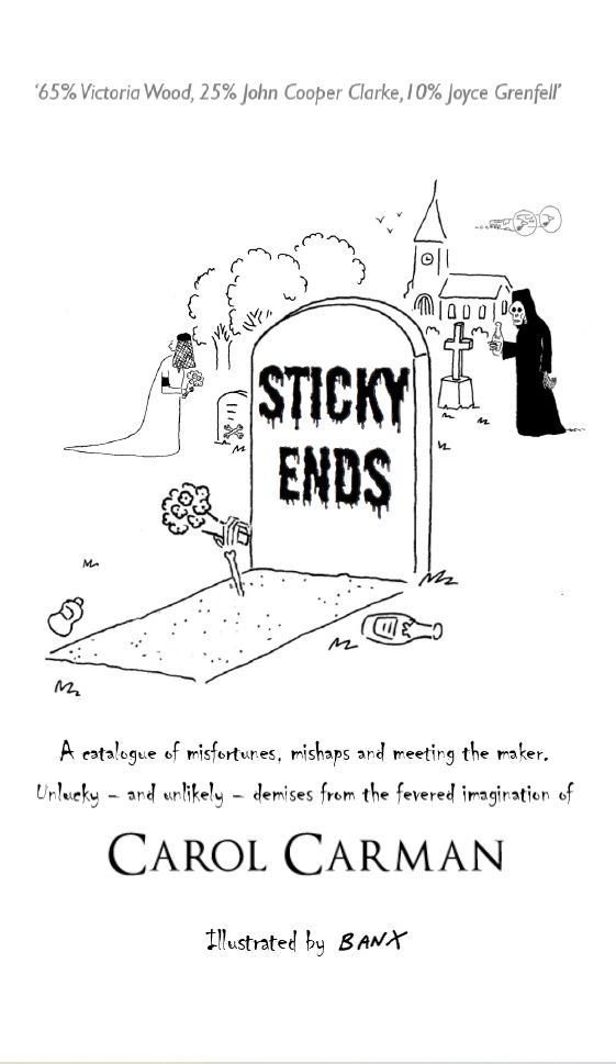 Cover of comedy poetry book Sticky Ends by Carol Carman. A catalogue of misfortunes,mishaps and meeting the maker. Unlucky - and unlikely - demises from the fevered imagination of Carol Carman, illustrated by Jeremy Banx. Front Cover shows a graveyard. Foremost grave is large, has a bony hand sticking out from the ground clutching a bunch of flowers, and on the gravestone is written Sticky Ends. In the background is the rest of the graveyard, with a church at the back and trees to the left hand side. Also in the graveyard are a bride with a black armband holding a bouquet, and a Grim Reaper clutching a bottle. Across the top is the strapline '65% Victoria Wood, 25% John Cooper Clarke, 10% Joyce Grenfell'.