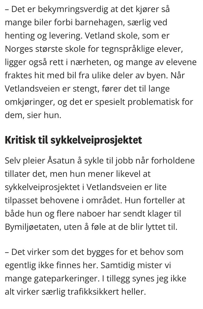 Utdrag fra artikkel på noblad.no: Det er bekymringsverdig at det kjører så mange biler forbi barnehagen, særlig ved henting og levering. Vetland skole, som er Norges største skole for tegnspråklige elever, ligger også rett i nærheten, og mange av elevene fraktes hit med bil fra ulike deler av byen. Når Vetlandsveien er stengt, fører det til lange omkjøringer, og det er spesielt problematisk for dem, sier hun.

Kritisk til sykkelveiprosjektet

Selv pleier Åsatun å sykle til jobb når forholdene tillater det, men hun mener likevel at sykkelveiprosjektet i Vetlandsveien er lite tilpasset behovene i området. Hun forteller at både hun og flere naboer har sendt klager til Bymiljøetaten, uten å føle at de blir lyttet til.

– Det virker som det bygges for et behov som egentlig ikke finnes her. Samtidig mister vi mange gateparkeringer. I tillegg synes jeg ikke alt virker særlig trafikksikkert heller.