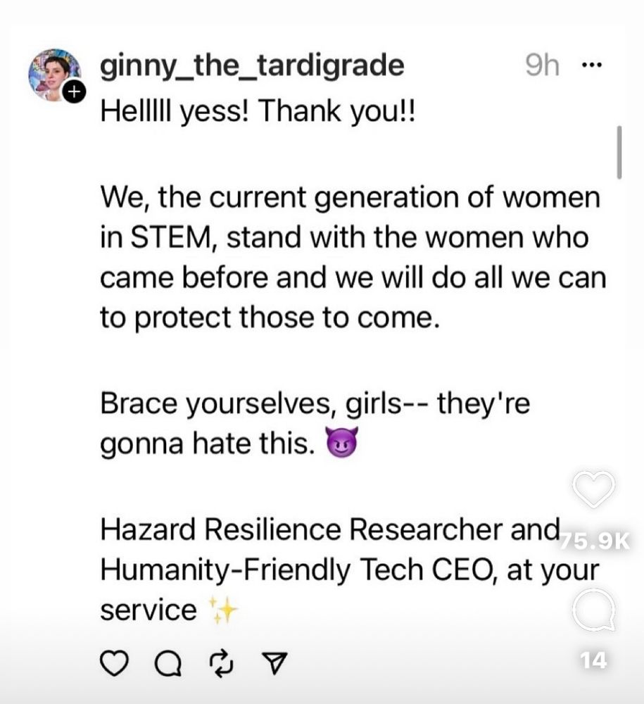 Tweet from: ginny_the_tardigrade

Hellll yess! Thank you!!

We, the current generation of women in STEM, stand with the women who came before and we will do all we can to protect those to come.
Brace yourselves, girls-- they're gonna hate this.
Hazard Resilience Researcher and 5.9K
Humanity-Friendly Tech CEO, at your service