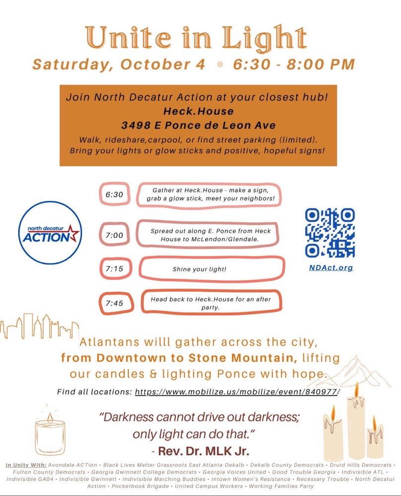 Unite in Light
Saturday, October 4 • 6:30 - 8:00 PM
Join North Decatur Action at your closest hub!
Heck.House
3498 E Ponce de Leon Ave
Walk, rideshare, carpool, or find street parking (limited).
Bring your lights or glow sticks and positive, hopeful signs!
6:30
Gather at Heck. House - make a sign, grab a glow stick, meet your neighbors!
north decatur
ACTIONS
7:00
Spread out along E. Ponce from Heck
House to McLendon/Glendale.
7:15
Shine your light!
NDAct.org.
7:45
Head back to Heck.House for an after party.
Atlantans willl gather across the city, from Downtown to Stone Mountain, lifting our candles & lighting Ponce with hope 

Find all locations: https://www.mobilize.us/mobilize/event/840977/
"Darkness cannot drive out darkness;
only light can do that."
- Rev. Dr. MLK Jr.
In Unity With: Avondale ACTion • Black Lives Matter Grassroots East Atlanta-Dekalb • Dekalb County Democrats • Druid Hills Democrats • Fulton County Democrats • Georgia Gwinnett College Democrats • Georgia Voices United • Good Trouble Georgia • Indivisible ATL • Indivisible GA04 • Indivisible Gwinnett • Indivisible Marching Buddies • Intown Women's Resistance • Necessary Trouble • North Decatur
Action • Pocketbook Brigade • United Campus Workers • Working Families Party