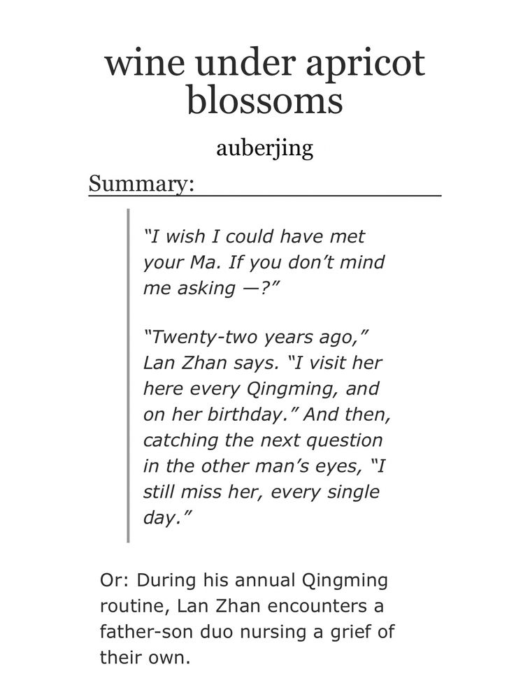 wine under apricot blossoms
auberjing

Summary:

“I wish I could have met your Ma. If you don’t mind me asking —?”

“Twenty-two years ago,” Lan Zhan says. “I visit her here every Qingming, and on her birthday.” And then, catching the next question in the other man’s eyes, “I still miss her, every single day.”
Or: During his annual Qingming routine, Lan Zhan encounters a father-son duo nursing a grief of their own.