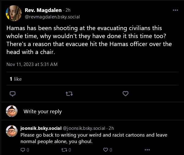 Rev. Magdalen: Hamas has been shooting at the evacuating civilians this whole time, why wouldn't they have done it this time too? There's a reason that evacuee hit the Hamas officer over the head with a chair.

joonsik.bsky.social: Please go back to writing your weird and racist cartoons and leave normal people alone, you ghoul.
