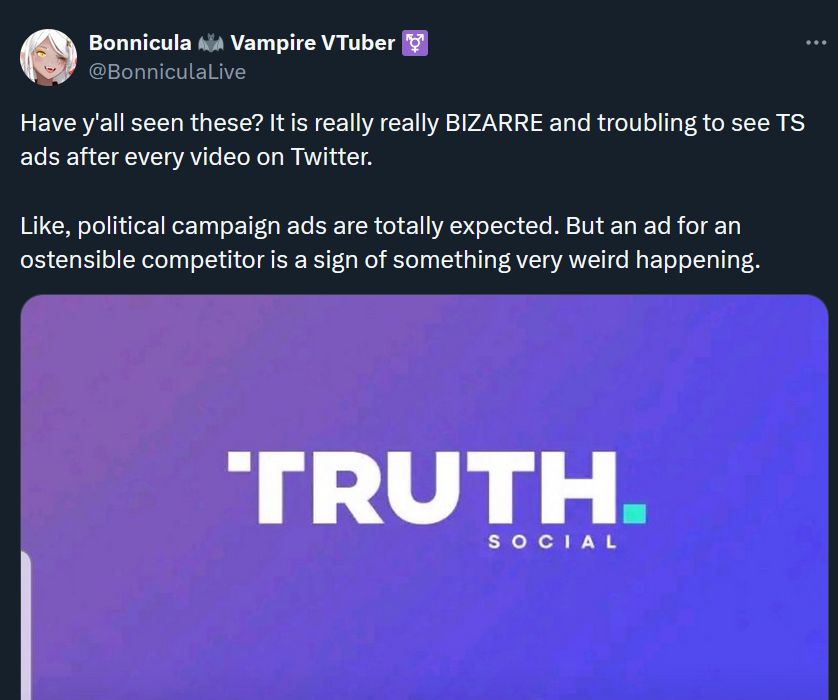 twitter post from BonniculaLive that reads

"Have y'all seen these? It is really really BIZARRE and troubling to see TS ads after every video on Twitter.

Like, political campaign ads are totally expected. But an ad for an ostensible competitor is a sign of something very weird happening."