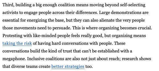 Third, building a big enough coalition means moving beyond self-selecting activists to engage people across their differences. Large demonstrations are essential for energizing the base, but they can also alienate the very people those movements need to persuade. This is where organizing becomes crucial. Protesting with like-minded people feels really good, but organizing means taking the risk of having hard conversations with people. These conversations build the kind of trust that can’t be established with a megaphone. Inclusive coalitions are also not just about reach; research shows that diverse teams create better strategies too.