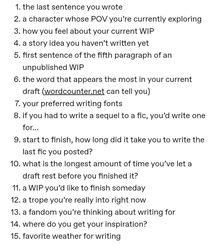 1. the last sentence you wrote
2. a character whose POV you're currently exploring
3. how you feel about your current WIP
4. a story idea you haven't written yet
5. first sentence of the fifth paragraph of an unpublished WIP
6. the word that appears the most in your current draft (wordcounter.net can tell you)
7. your preferred writing fonts
8. if you had to write a sequel to a fic, you'd write one for...
9. start to finish, how long did it take you to write the last fic you posted?
10. what is the longest amount of time you've let a draft rest before you finished it?
11. a WIP you'd like to finish someday
12. a trope you're really into right now
13. a fandom you're thinking about writing for
14. where do you get your inspiration?
15. favorite weather for writing