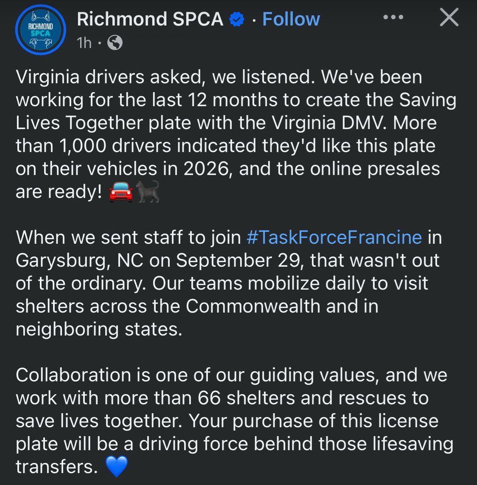 Richmond SPCA * • Follow
...
RICHMOND SPCA
1h •
Virginia drivers asked, we listened. We've been working for the last 12 months to create the Saving Lives Together plate with the Virginia DMV. More than 1,000 drivers indicated they'd like this plate on their vehicles in 2026, and the online presales are ready!
When we sent staff to join #TaskForceFrancine in Garysburg, NC on September 29, that wasn't out of the ordinary. Our teams mobilize daily to visit shelters across the Commonwealth and in neighboring states.
Collaboration is one of our guiding values, and we work with more than 66 shelters and rescues to save lives together. Your purchase of this license plate will be a driving force behind those lifesaving transfers.