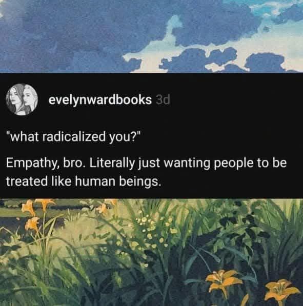 "What radicalized you?"
Empathy, bro. Litteraly just wanting people to be treated like human beings. 
