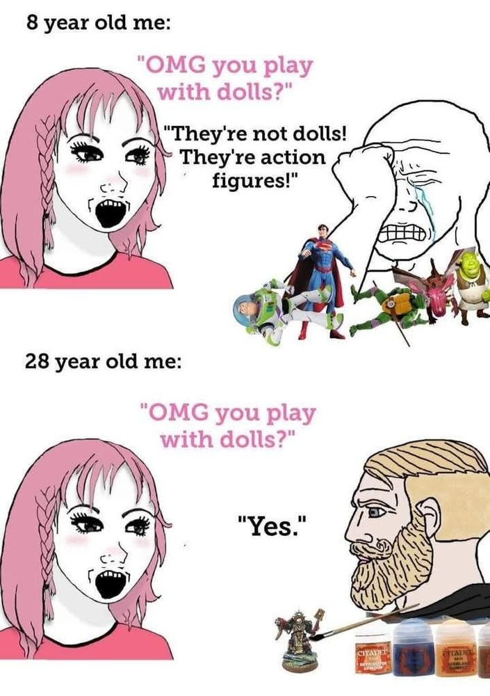 8 years old me crying with a bunch of toys around : "omg you play with dolls" say a girl "they are not dolls they are action figures!'"

28 year old me being a chad with a w40k mini: "omg you play with dolls" say a girl 

"Yes" 