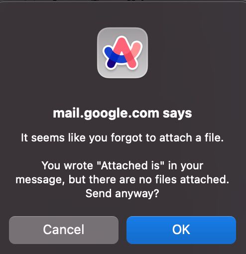 A screenshot of a popup, with the Arc browser icon. The text is:

mail.google.com says, "It seems like you forgot to attach a file."
You wrote "Attached is" in your message, but there are no files attached. Send anyway?

And then there's 'cancel' and 'OK' buttons.