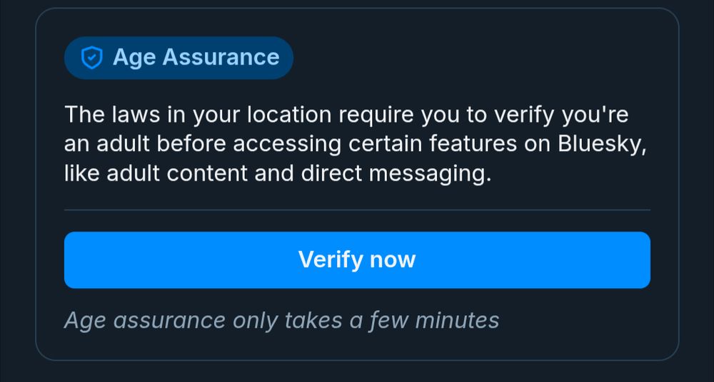 A dialog from the Bluesky settings reading: 
Age Assurance
The laws in your location require you to verify you're an adult before accessing certain features on Bluesky, like adult content and direct messaging.
Verify now
Age assurance only takes a few minutes