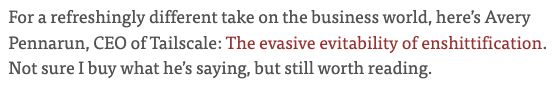 For a refreshingly different take on the business world, here’s Avery Pennarun, CEO of Tailscale: The evasive evitability of enshittification. Not sure I buy what he’s saying, but still worth reading.
