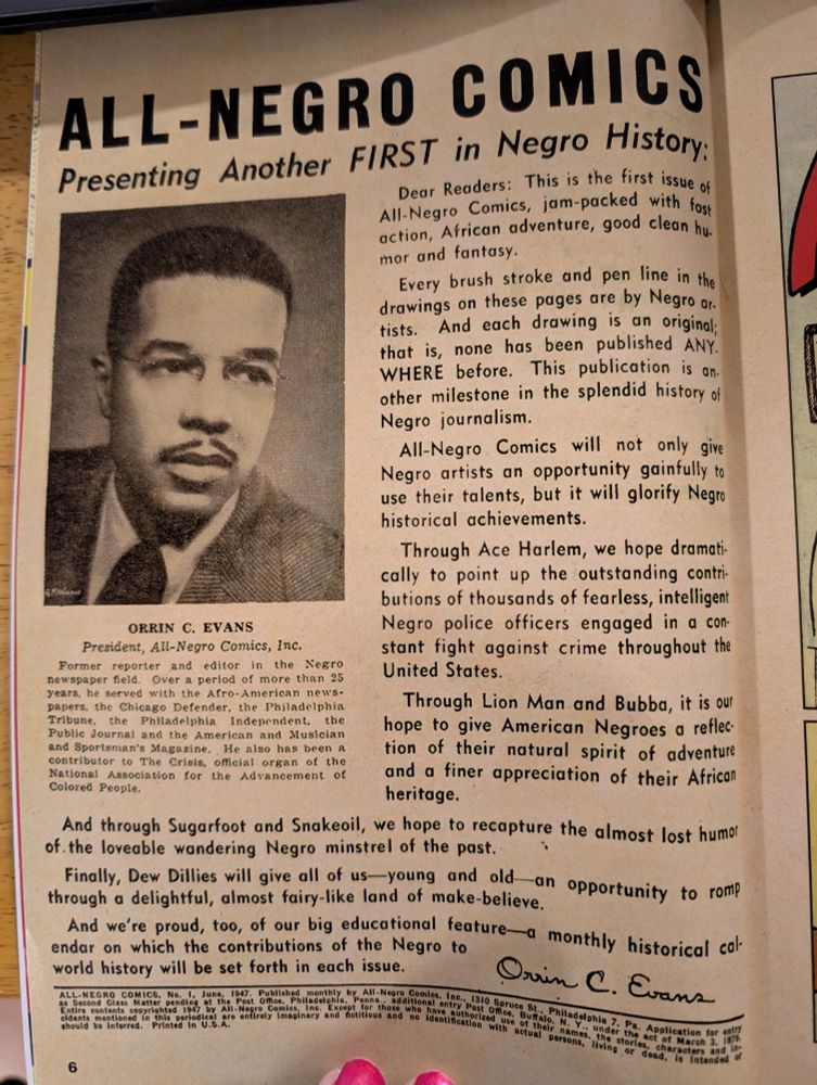 All negro comics presenting another first in negro history 

Dear readers: this is the first issue of all negro comics, jam-packed with fast action, African adventure, good clean humor and fantasy. 

Every brush, stroke and pen line in the drawings on these pages are by negro artists and each drawing is an original; that is none has been published anywhere before. This publication is another milestone in the splendid history of negro journalism. 

Only grow comics will not only give negro artists an opportunity gainfully to use their talents, but it will glorify negro historical achievements. 

Through Ace Harlem, we hope dramatically to point out the outstanding contributions of thousands of fearless, intelligent negro police officers engaged in a constant fight against crime throughout the United States.

Through iron Man and bubba, it is our hope to give American negros a reflection of their natural spirit of adventure and a finer appreciation for their African heritage. 

And through sugarfoot and snake oil, we hope to recapture the almost lost humor of the lovable wandering negro minstrel of the past. 

Finally, do dillies will give us all young and old and opportunity to romp through a delightful almost fairy-like land of make-believe. 

And we're proud too of our big educational feature- a monthly historical calendar on which the contributions of the negro to world history will be set forth on each issue.

Signed c. Evans. 

All negro comics number one June 1947 published monthly by all negro comics Incorporated 1310 spruce Street Philadelphia 7 PA.