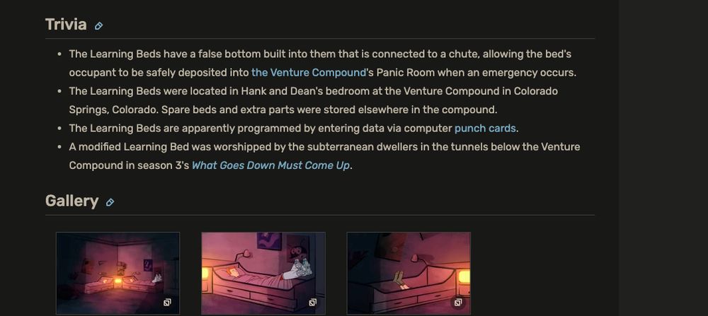 Trivia

The Learning Beds have a false bottom built into them that is connected to a chute, allowing the bed's occupant to be safely deposited into the Venture Compound's Panic Room when an emergency occurs.

The Learning Beds were located in Hank and Dean's bedroom at the Venture Compound in Colorado Springs, Colorado. Spare beds and extra parts were stored elsewhere in the compound.

The Learning Beds are apparently programmed by entering data via computer punch cards.

A modified Learning Bed was worshipped by the subterranean dwellers in the tunnels below the Venture Compound in season 3's What Goes Down Must Come Up.

from -  https://venturebrothers.fandom.com/wiki/Learning_Beds