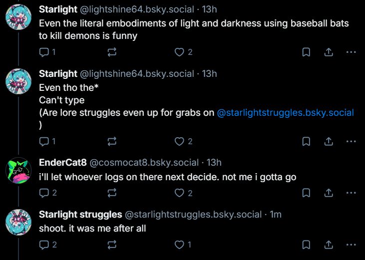 starlight: even the literal embodiments of light and darkness using baseball bats to kill demons is funny

even though the*
can't type
(are lore struggles even up for grabs on @starlightstruggles.bsky.social )

endercat: i'll let whoever logs on there next decide. not me i gotta go

endercat, 13 hours later: shoot. it was me after all