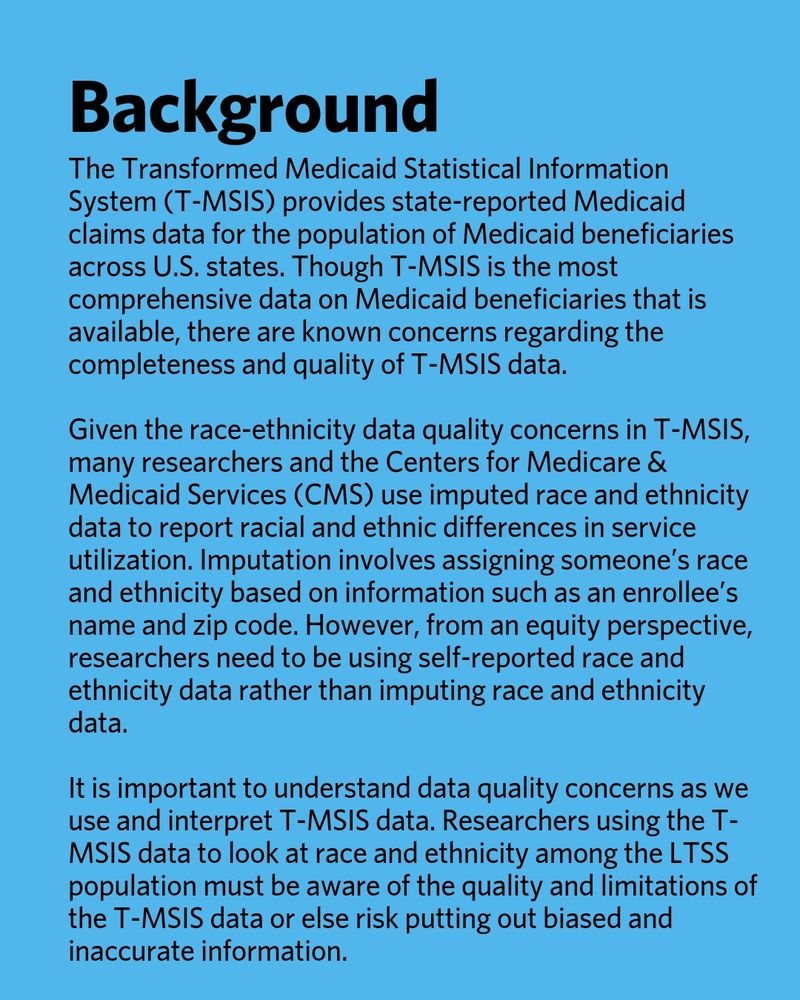 Background. The Transformed Medicaid Statistical Information System (T-MSIS) provides state-reported Medicaid claims data for the population of Medicaid beneficiaries across U.S. states. Though T-MSIS is the most comprehensive data on Medicaid beneficiaries that is available, there are known concerns regarding the completeness and quality of T-MSIS data. Given the race-ethnicity data quality concerns in T-MSIS, many researchers and the Centers for Medicare & Medicaid Services (CMS) use imputed race and ethnicity data to report racial and ethnic differences in service utilization. Imputation involves assigning someone’s race and ethnicity based on information such as an enrollee’s name and zip code. However, from an equity perspective, researchers need to be using self-reported race and ethnicity data rather than imputing race and ethnicity data. It is important to understand data quality concerns as we use and interpret T-MSIS data. Researchers using the T-MSIS data to look at race and ethnicity among the LTSS population must be aware of the quality and limitations of the T-MSIS data or else risk putting out biased and inaccurate information.