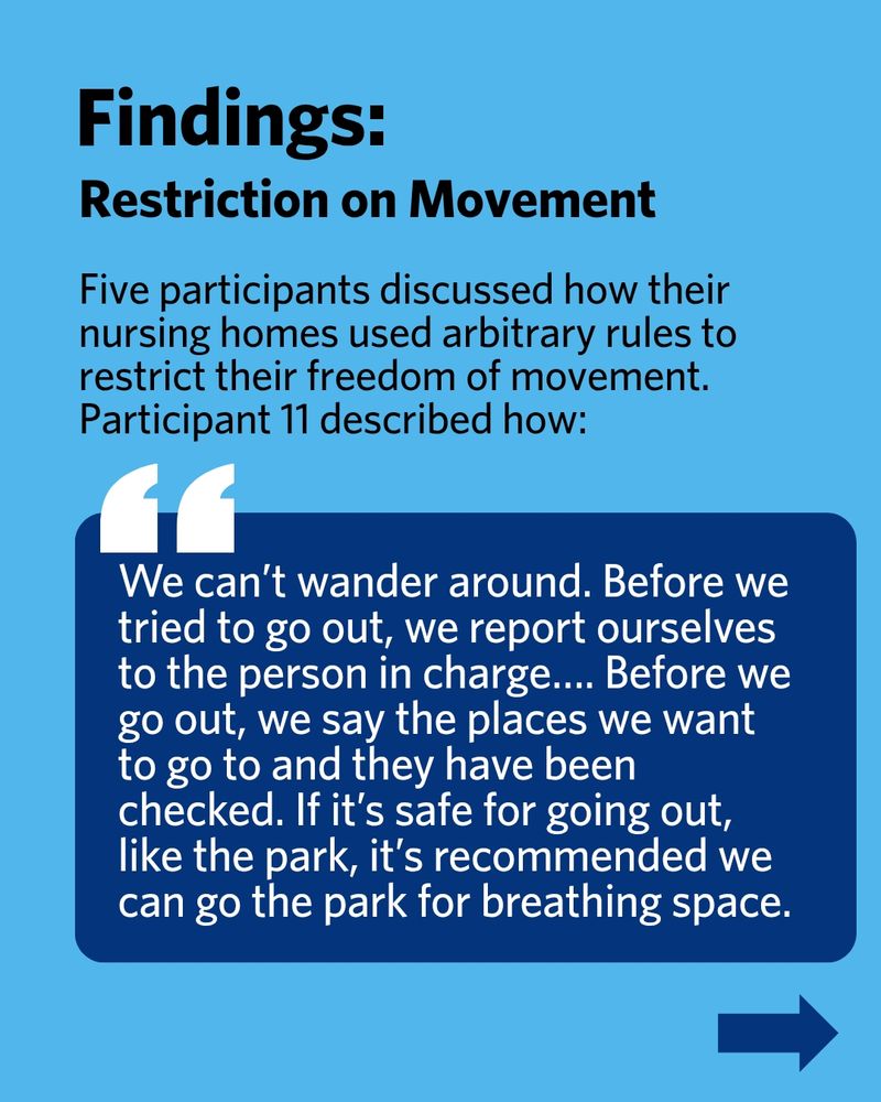 Findings: Restriction on Movement. Five participants discussed how their nursing homes used arbitrary rules to restrict their freedom of movement. Participant 11 described how: "We can’t wander around. Before we tried to go out, we report ourselves to the person in charge…. Before we go out, we say the places we want to go to and they have been checked. If it’s safe for going out, like the park, it’s recommended we can go the park for breathing space."