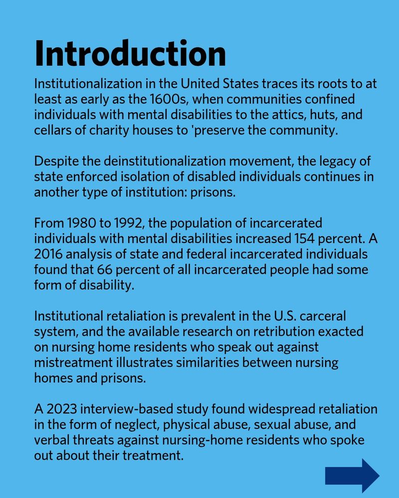 Introduction. Institutionalization in the United States traces its roots to at least as early as the 1600s, when communities confined individuals with mental disabilities to the attics, huts, and cellars of charity houses to 'preserve the community. Despite the deinstitutionalization movement, the legacy of state enforced isolation of disabled individuals continues in another type of institution: prisons. From 1980 to 1992, the population of incarcerated individuals with mental disabilities increased 154 percent. A 2016 analysis of state and federal incarcerated individuals found that 66 percent of all incarcerated people had some form of disability. Institutional retaliation is prevalent in the U.S. carceral system, and the available research on retribution exacted on nursing home residents who speak out against mistreatment illustrates similarities between nursing homes and prisons. A 2023 interview-based study found widespread retaliation in the form of neglect, physical abuse, sexual abuse, and verbal threats against nursing-home residents who spoke out about their treatment.