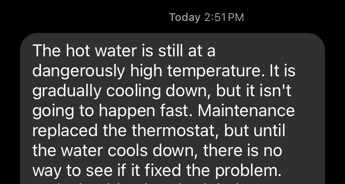 Text message that reads, "the hot water is still at a dangerously high temperature. It is gradually cooling down, but it isn't going to happen fast. Maintenance replaced the thermostat, but until the water cools down, there is no way to see if it fixed the problem."
