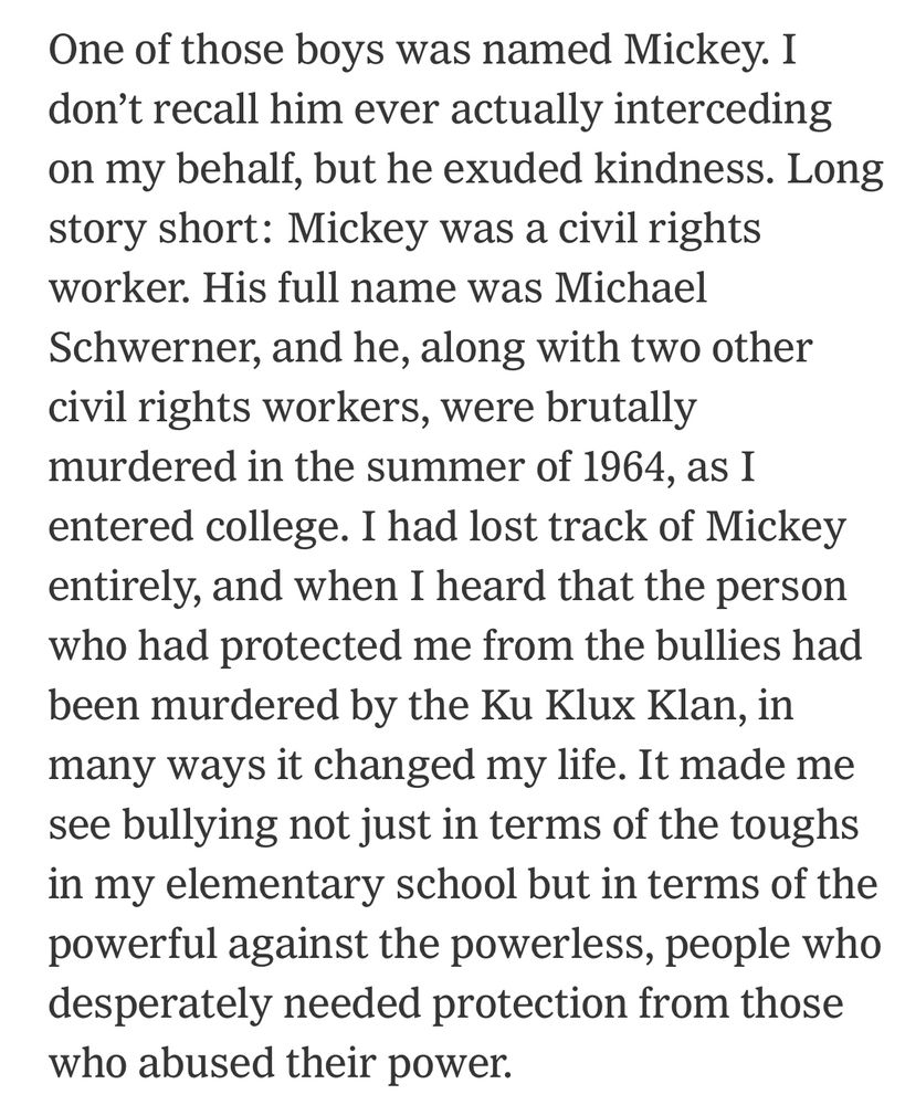 One of those boys was named Mickey. I don't recall him ever actually interceding on my behalf, but he exuded kindness. Long story short: Mickey was a civil rights worker. His full name was Michael Schwerner, and he, along with two other civil rights workers, were brutally murdered in the summer of 1964, as I entered college. I had lost track of Mickey entirely, and when I heard that the person who had protected me from the bullies had been murdered by the Ku Klux Klan, in many ways it changed my life. It made me see bullying not just in terms of the toughs in my elementary school but in terms of the powerful against the powerless, people who desperately needed protection from those who abused their power.