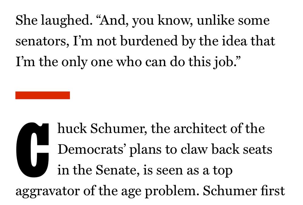 She laughed. "And, you know, unlike some senators, I'm not burdened by the idea that I'm the only one who can do this job."

Chuck Schumer, the architect of the Democrats' plans to claw back seats in the Senate, is seen as a top
aggravator of the age problem. Schumer first