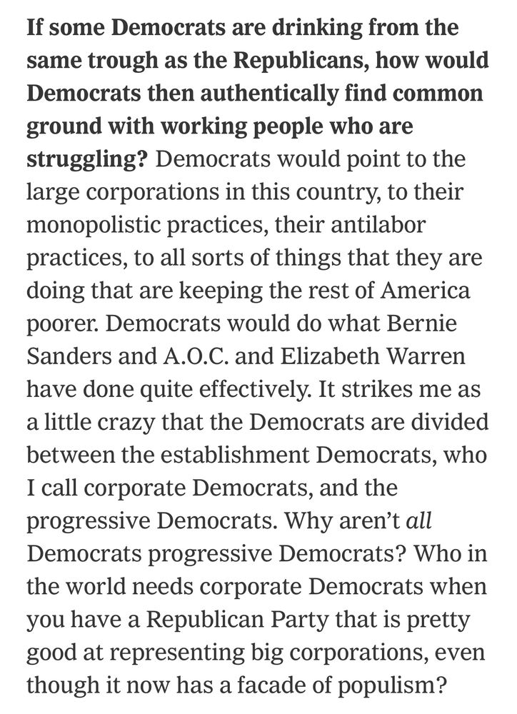 If some Democrats are drinking from the same trough as the Republicans, how would Democrats then authentically find common ground with working people who are struggling? 
Democrats would point to the large corporations in this country, to their monopolistic practices, their antilabor practices, to all sorts of things that they are doing that are keeping the rest of America poorer. Democrats would do what Bernie Sanders and A.O.C. and Elizabeth Warren have done quite effectively. It strikes me as a little crazy that the Democrats are divided between the establishment Democrats, who I call corporate Democrats, and the progressive Democrats. Why aren't all Democrats progressive Democrats? Who in the world needs corporate Democrats when you have a Republican Party that is pretty good at representing big corporations, even though it now has a facade of populism?