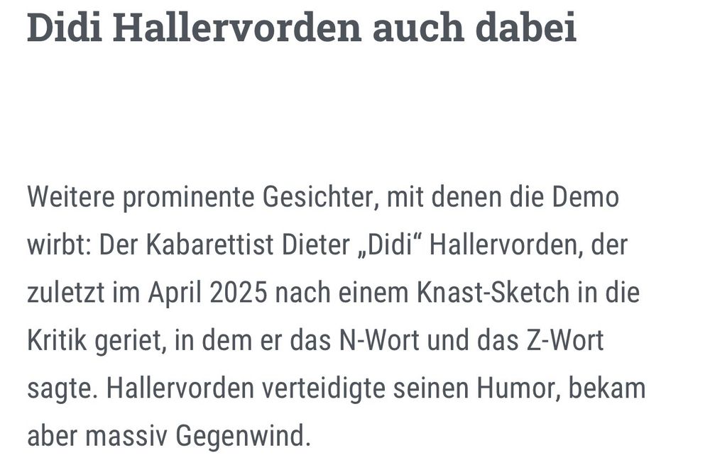 Didi Hallervorden auch dabei

Weitere prominente Gesichter, mit denen die Demo wirbt: Der Kabarettist Dieter „Didi“ Hallervorden, der zuletzt im April 2025 nach einem Knast-Sketch in die Kritik geriet, in dem er das N-Wort und das Z-Wort sagte. Hallervorden verteidigte seinen Humor, bekam aber massiv Gegenwind. 