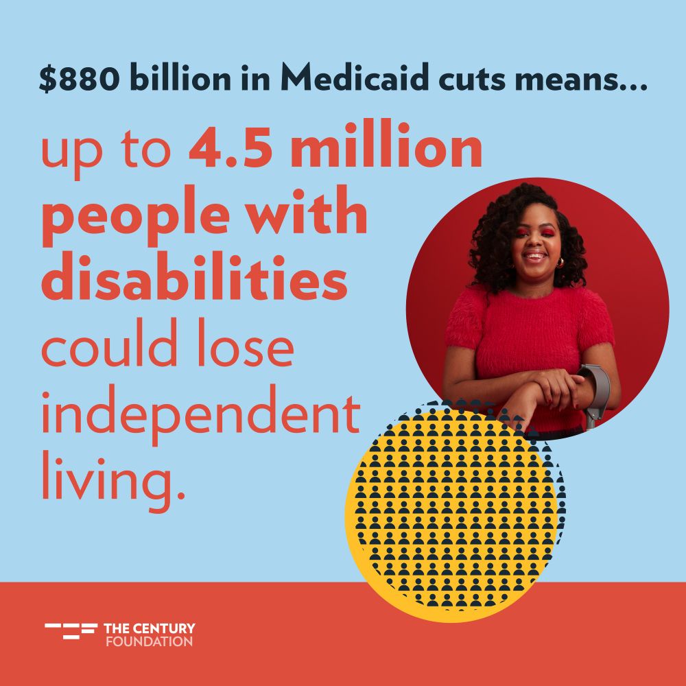 Blue and orange graphic with a picture of a young Black woman with magenta eyeshadow and a red shirt, and bold text that reads, "$880 billion in Medicaid cuts means...up to 4.5 million people with disabilities could lose independent living." In the footer, an orange bar with The Century Foundation's logo in white.