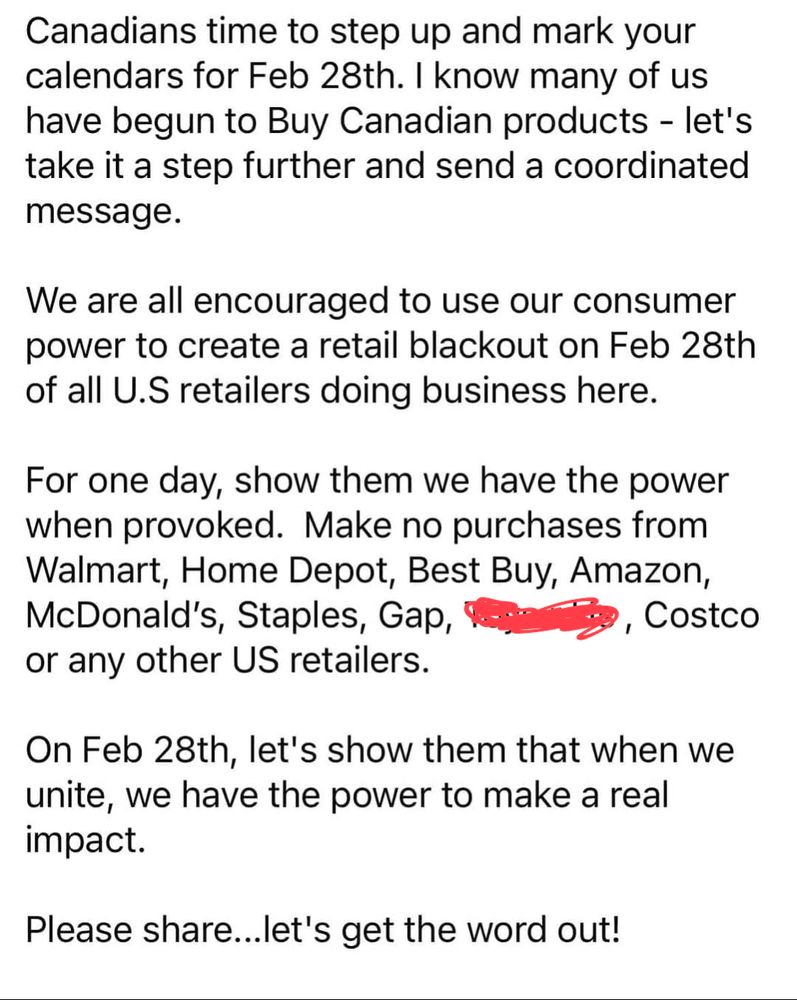
Canadians time to step up and mark your calendars for Feb 28th. I know many of us have begun to Buy Canadian products - let's take it a step further and send a coordinated message.
We are all encouraged to use our consumer power to create a retail blackout on Feb 28th of all U.S retailers doing business here.
For one day, show them we have the power when provoked. Make no purchases from Walmart, Home Depot, Best Buy, Amazon, McDonald's, Staples, Gap,
or any other US retailers.
Costco
On Feb 28th, let's show them that when we unite, we have the power to make a real impact.
Please share...let's get the word out!