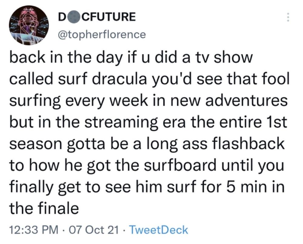 screenshot of a tweet from @topherflorence

back in the day if u did a tv show called surf dracula you'd see that fool surfing every week in new adventures but in the streaming era the entire 1st season gotta be a long ass flashback to how he got the surfboard until you finally get to see him surf for 5 min in the finale

12:33 pm 07 Oct 21