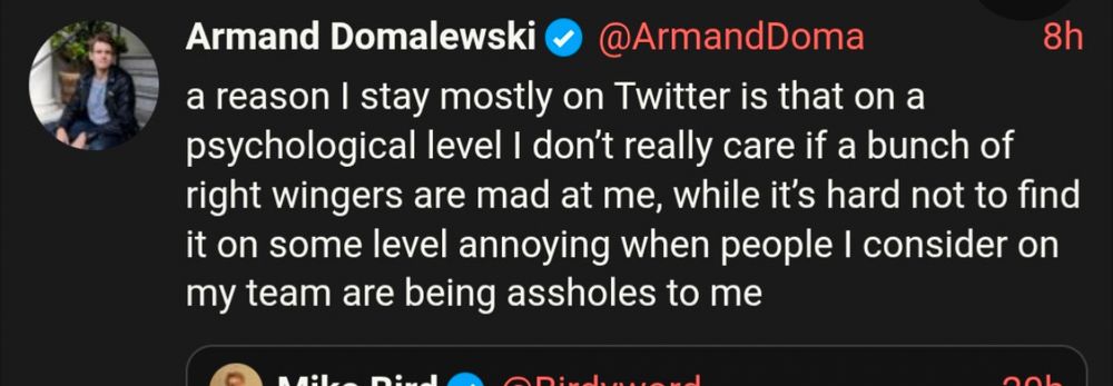 Screenshot of Armand Domalewski tweet:

a reason I stay mostly on Twitter is that on a psychological level I don't really care if a bunch of right wingers are mad at me, while it's hard not to find it on some level annoying when people I consider on my team are being assholes to me