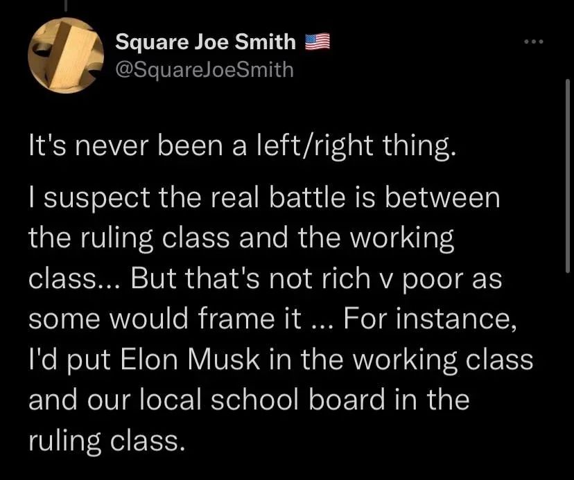 Screenshot of a tweet:

Square Joe Smith @SquareJoeSmith

It's never been a left/right thing.
I suspect the real battle is between the ruling class and the working class... But that's not rich v poor as some would frame it ... For instance, I'd put Elon Musk in the working class and our local school board in the ruling class.