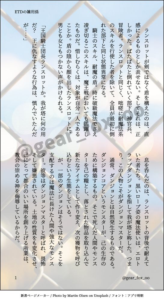 印刷された本の本文の体裁で画像化されたテキストです。
付記に「ETDの雑用係」、「@gear_fox_oo」と記載されています。
画像情報：generated by 新書ページメーカー / Photo by Martin Olsen on Unsplash / フォント：アプリ明朝

以下は本文の内容です。

　ランスロットが剣ではなく盾を構えたのは、直感によるものとしか表せない。そしてそれは、正しかった。ばたばたと倒れていく部下、神官兵、冒険者。ランスロットと同じく、咄嗟に耐魔法系のスキルを行使した者を除いて、全員が最初に倒れた部下と同じ状態異常になる。
　騎士のスキル、耐魔の盾。時に破級魔法でさえ凌ぎ切るこのスキルは、魔王戦においても活躍したものだ。惜しむらくは、対象が自分一人であることか。盾の陰から顔を出したランスロットに、男とも女ともつかない声がかけられる。

「王国騎士団長ランスロットか。我が塔に何の用だ？　王に仇なすような行為は、慎んでいたんだが……」

　息を呑んだのは、ランスロットの背後で耐えていた者たち。黒いローブ姿の魔法使いは、エロトラップダンジョンを指して我が塔と称した。つまり、この人物こそがダンジョンマスターだ。
　通常、ダンジョンとは自然発生するものである。ダンジョンコアというモンスターが、己の生存のために構築するもの。そこで死んだ人間やモンスターを己の糧とし、落とされた物品を取り込んで新たなアイテムとして作り変え、次の獲物を呼び込むという生態をしている。
　が、一部のダンジョンはそうではない。そこを支配するのは魔法に長けた人間や強大なモンスター。彼等はダンジョンマスターと呼ばれ、畏怖そして嫌悪されている。土地の性質をも変化させ、己にとって都合のいい場所を創り上げる所業は、教会の崇める神を侮辱しているからだ。
