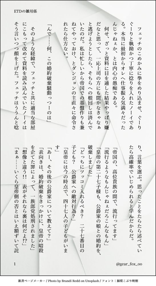 印刷された本の本文の体裁で画像化されたテキストです。
付記に「ETDの雑用係」、「@gear_fox_oo」と記載されています。
画像情報：generated by 新書ページメーカー / Photo by Brandi Redd on Unsplash / フォント：源暎こぶり明朝

以下は本文の内容です。

　フェッチのこめかみに拳をめり込ませ、ぐーりぐーりと執拗かつ丁寧に捻りを入れたノーイである。本当に最初からオレへ仕事振る気満々だったんじゃねぇか、とは内心の愚痴である。
　何せ、ざっと資料に目を通した結果やっぱり嫌だなと思って、一応上司の方にも聞かなきゃなぁと逃げようとしたら、そちらへの根回しは済んでいたのだ。私は忙しいから帝国での基盤作りも兼ねてやっておけ、とダンジョンの主直々に命令されたら仕方ない。

「んで……何、この婚約破棄騒動っつーのは」

　そのような経緯で、フェッチと共に適当な部屋にこもって改めて資料を読み込んでいたノーイはそう言いつつ顔を上げた。フェッチはううんと唸り、言葉を選ぶ。思ったことをたらたら述べていたら高確率でいじめられると学んだからだ。

「帝国の、高位貴族の間で、流行ってます」
「流行るようなもんじゃねぇだろこんなもん」
「皇帝の第二十七子様も、公爵家の娘との婚約を、破棄しました」
「どっちにツッコミ入れるべき？　二十七番目の子ども？　公爵家への敵対行為？」
「皇帝には今の時点で、四十七人の子どもがいます」
「あー、その後の公爵家について教えて？」
「表向きは、婚約破棄をきっかけに、皇帝の暗殺を企てた罪によって、一族郎党処刑されました」
「想像と違う！！　表がそれなら裏は何だよ！？」
「まぁ……いくら皇帝側の否とはいえ額ずいて詫