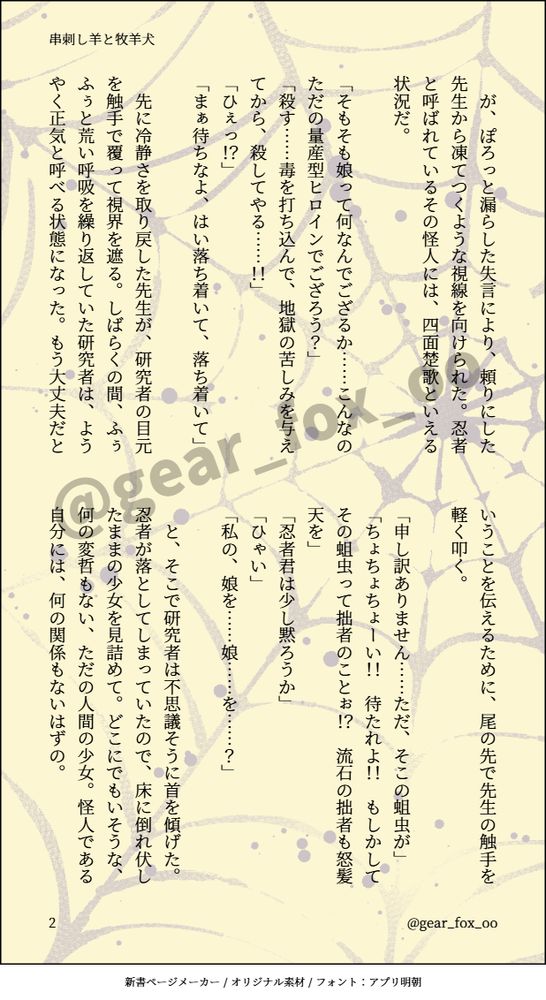 　が、ぽろっと漏らした失言により、頼りにした先生から凍てつくような視線を向けられた。忍者と呼ばれているその怪人には、四面楚歌といえる状況だ。

「そもそも娘って何なんでござるか……こんなのただの量産型ヒロインでござろう？」
「殺す……毒を打ち込んで、地獄の苦しみを与えてから、殺してやる……！！」
「ひぇっ！？」
「まぁ待ちなよ、はい落ち着いて、落ち着いて」

　先に冷静さを取り戻した先生が、研究者の目元を触手で覆って視界を遮る。しばらくの間、ふぅふぅと荒い呼吸を繰り返していた研究者は、ようやく正気と呼べる状態になった。もう大丈夫だということを伝えるために、尾の先で先生の触手を軽く叩く。

「申し訳ありません……ただ、そこの蛆虫が」
「ちょちょちょーい！！　待たれよ！！　もしかしてその蛆虫って拙者のことぉ！？　流石の拙者も怒髪天を」
「忍者君は少し黙ろうか」
「ひゃい」
「私の、娘を……娘……を……？」

　と、そこで研究者は不思議そうに首を傾げた。忍者が落としてしまっていたので、床に倒れ伏したままの少女を見詰めて。どこにでもいそうな、何の変哲もない、ただの人間の少女。怪人である自分には、何の関係もないはずの。
