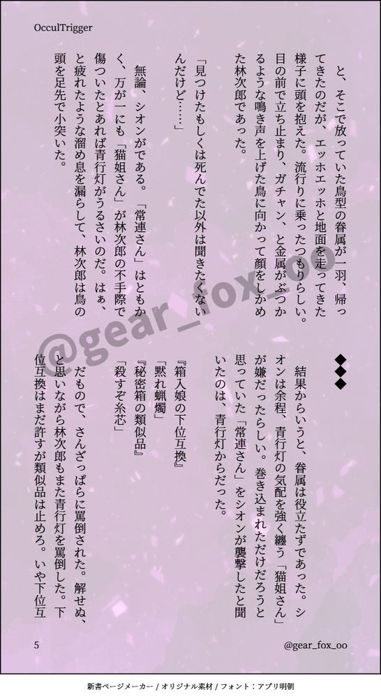 　と、そこで放っていた鳥型の眷属が一羽、帰ってきたのだが、エッホエッホと地面を走ってきた様子に頭を抱えた。流行りに乗ったつもりらしい。目の前で立ち止まり、ガチャン、と金属がぶつかるような鳴き声を上げた鳥に向かって顔をしかめた林次郎であった。

「見つけたもしくは死んでた以外は聞きたくないんだけど……」

　無論、シオンがである。「常連さん」はともかく、万が一にも「猫姐さん」が林次郎の不手際で傷ついたとあれば青行灯がうるさいのだ。はぁ、と疲れたような溜め息を漏らして、林次郎は鳥の頭を足先で小突いた。

◆◆◆

　結果からいうと、眷属は役立たずであった。シオンは余程、青行灯の気配を強く纏う「猫姐さん」が嫌だったらしい。巻き込まれただけだろうと思っていた「常連さん」をシオンが襲撃したと聞いたのは、青行灯からだった。

『箱入娘の下位互換』
「黙れ蝋燭」
『秘密箱の類似品』
「殺すぞ糸芯」

　だもので、さんざっぱらに罵倒された。解せぬ、と思いながら林次郎もまた青行灯を罵倒した。下位互換はまだ許すが類似品は止めろ。いや下位互