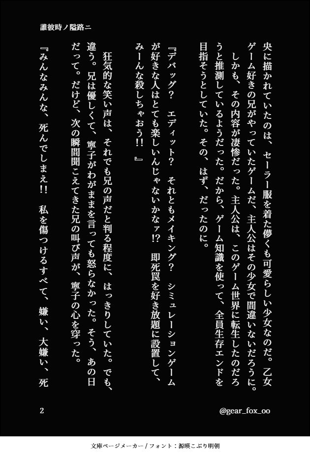 央に描かれていたのは、セーラー服を着た儚くも可愛らしい少女なのだ。乙女ゲーム好きの兄がやっていたゲームだ、主人公はその少女で間違いないだろうに。
　しかも、その内容が凄惨だった。主人公は、このゲーム世界に転生したのだろうと推測しているようだった。だから、ゲーム知識を使って、全員生存エンドを目指そうとしていた。その、はず、だったのに。

『デバッグ？　エディット？　それともメイキング？　シミュレーションゲームが好きな人はとても楽しいんじゃないかなァ！？　即死罠を好き放題に設置して、みーんな殺しちゃおう！！　』

　狂気的な笑い声は、それでも兄の声だと判る程度に、はっきりしていた。でも、違う。兄は優しくて、寧子がわがままを言っても怒らなかった。そう、あの日だって。だけど、次の瞬間聞こえてきた兄の叫び声が、寧子の心を穿った。

『みんなみんな、死んでしまえ！！　私を傷つけるすべて、嫌い、大嫌い、死