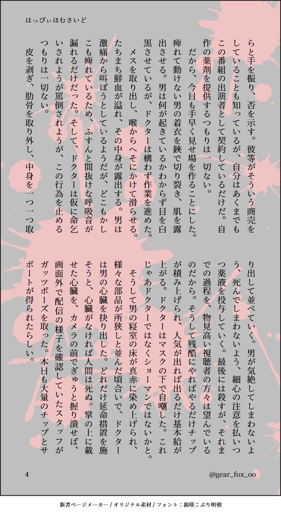 らと手を振り、否を示す。彼等がそういう商売をしていることも知っているが、自分はあくまでもこの番組の出演者として契約しているだけだ。自作の薬剤を提供するつもりは一切ない。
　だから、今日も手早く見せ場を作ることにした。痺れて動けない男の着衣を鋏で切り裂き、肌を露出させる。男は何が起きているかわからず目を白黒させているが、ドクターは構わず作業を進めた。
　メスを取り出し、喉からへそにかけて滑らせる。たちまち鮮血が溢れ、その中身が露出する。男は激痛から叫ぼうとしているようだが、どこもかしこも痺れているため、ふすんと間抜けな呼吸音が漏れるだけだった。そして、ドクターは仮に命乞いされようが罵倒されようが、この行為を止めるつもりは一切ない。
　皮を剥ぎ、肋骨を取り外し、中身を一つ一つ取り出して並べていく。男が気絶してしまわないよう、死んでしまわないよう、細心の注意を払いつつ薬液を投与していく。最後には殺すが、それまでの過程を、物見高い視聴者の方々は望んでいるのだから。そうして残酷にやればやるだけチップが積み上げられ、人気が出れば出るだけ基本給が上がる。ドクターはマスクの下で自嘲した。これじゃあドクターではなくショーマンではないかと。
　そうして男の寝室の床が真赤に染め上げられ、様々な部品が所狭しと並んだ頃合いで、ドクターは男の心臓を抉り出した。どれだけ延命措置を施そうと、心臓がなければ人間は死ぬ。掌の上に載せた心臓を、カメラの前でぎゅうと握り潰せば、画面外で配信の様子を確認していたスタッフがガッツポーズを取った。本日も大量のチップとサポートが得られたらしい。
