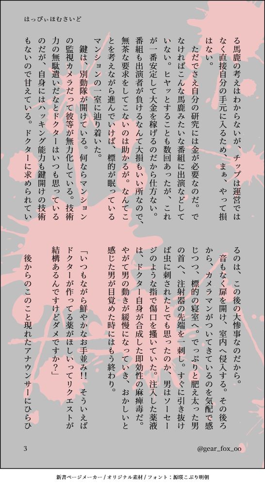 る馬鹿の考えはわからないが、チップは運営ではなく直接自分の手元に入るため、まぁ、やって損はない。
　ただでさえ自分の研究には金が必要なのだ。でなければこんな馬鹿みたいな番組に出演などしていない。ヒヤッとすることも数回あったが、これが一番安定して大金を稼げるのだから仕方ない。番組も出演者が負けるなんて大損もいい所なので、無茶な要求をしてこないのは助かるが。なんてことを考えながら進んでいけば、標的が眠っているマンションの一室に辿り着いた。
　鍵は、別動隊が開けている。何ならマンションの監視カメラだって彼等が無力化している。技術力の無駄遣いだなとドクターはいつも思っているのだが、自身にはハッキング能力も鍵開けの技術もないので甘えている。ドクターに求められているのは、この後の大惨事なのだから。
　音もなく扉を開け、室内へ侵入する。その後ろから、カメラマンがついてきているのを気配で感じつつ、標的の寝室へ。でっぷりと肥え太った男の首へ、注射器の先端を一刺し。すぐに引き抜けば虫に刺されたとでも思ったのか、男はソーセージのような指で傷口を搔いていた。注入した薬液は、ドクター自身が合成した即効性の麻痺毒だ。やがて男の動きが緩慢になっていき、おかしいと感じた男が目覚めた時にはもう終わり。

「いつもながら鮮やかなお手並み！！　そういえばドクターが作ってる薬がほしいってリクエストが結構あるんですけどダメですか？」

　後からのこのこと現れたアナウンサーにひらひ
